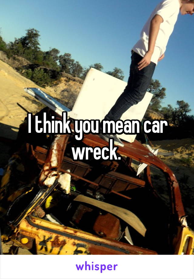 I think you mean car wreck. 