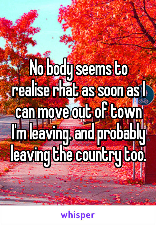 No body seems to realise rhat as soon as I can move out of town I'm leaving. and probably leaving the country too.