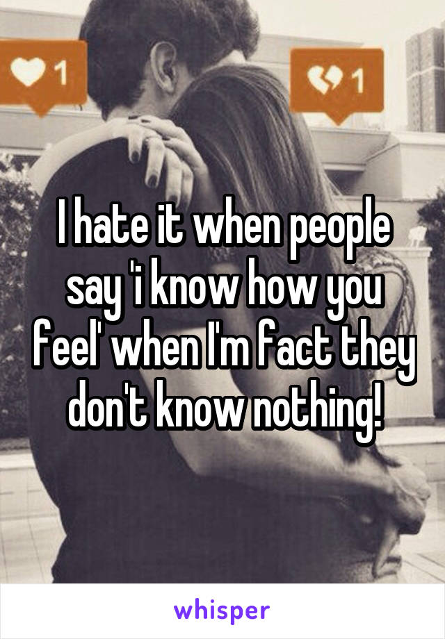 I hate it when people say 'i know how you feel' when I'm fact they don't know nothing!