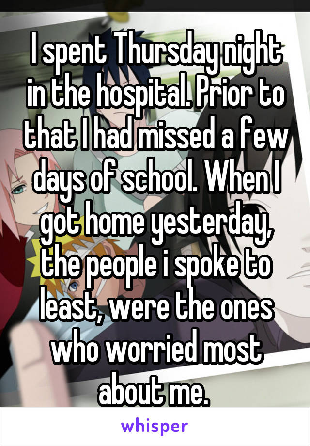 I spent Thursday night in the hospital. Prior to that I had missed a few days of school. When I got home yesterday, the people i spoke to least, were the ones who worried most about me. 