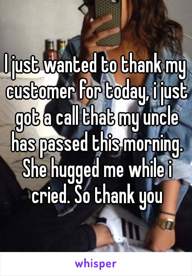 I just wanted to thank my customer for today, i just got a call that my uncle has passed this morning. She hugged me while i cried. So thank you