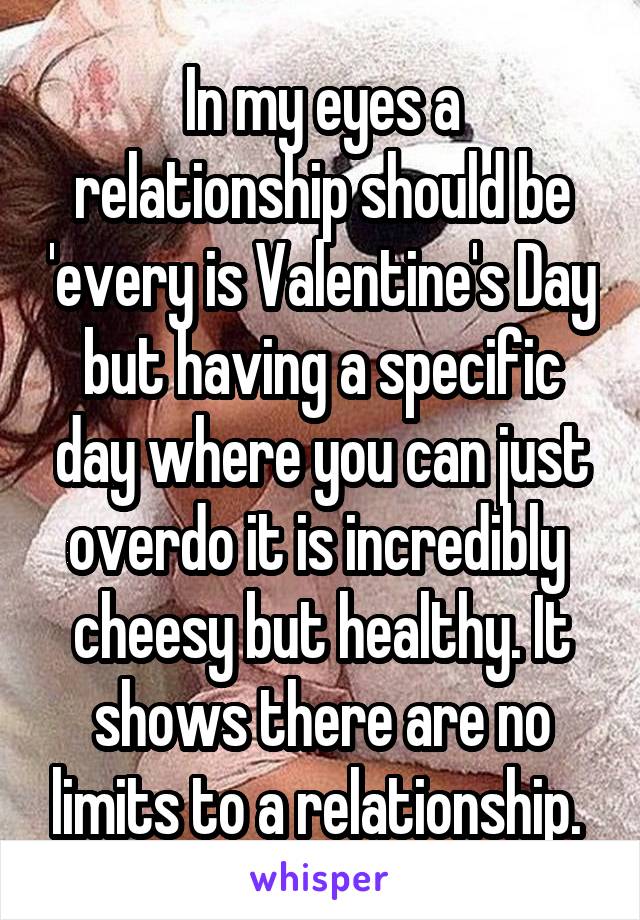 In my eyes a relationship should be 'every is Valentine's Day but having a specific day where you can just overdo it is incredibly 
cheesy but healthy. It shows there are no limits to a relationship. 