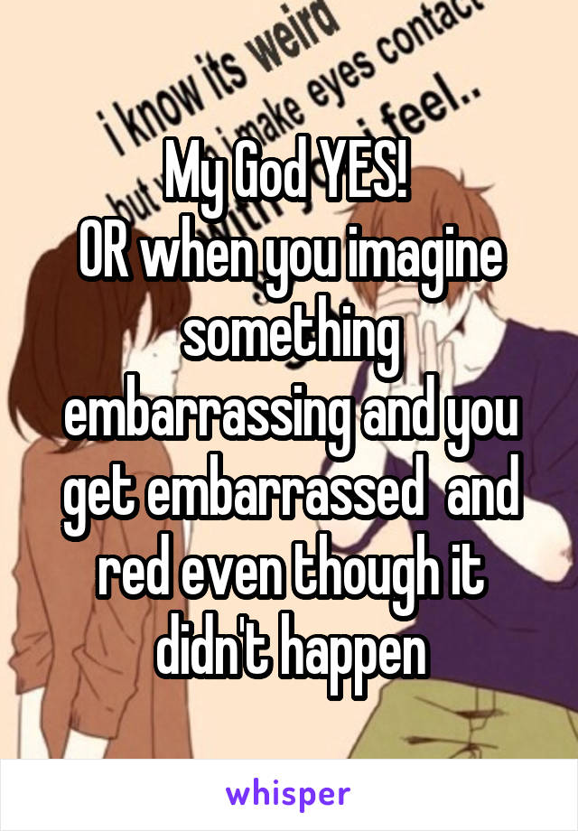 My God YES! 
OR when you imagine something embarrassing and you get embarrassed  and red even though it didn't happen
