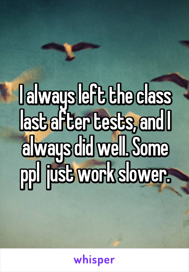 I always left the class last after tests, and I always did well. Some ppl  just work slower.