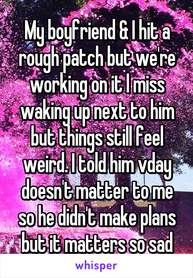 My boyfriend & I hit a rough patch but we're working on it I miss waking up next to him but things still feel weird. I told him vday doesn't matter to me so he didn't make plans but it matters so sad