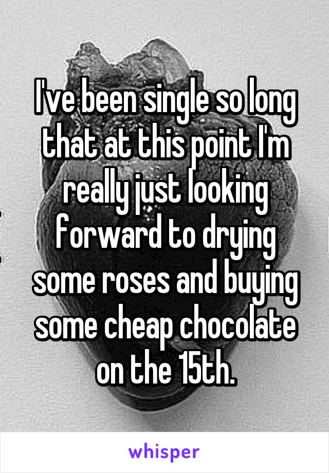 I've been single so long that at this point I'm really just looking forward to drying some roses and buying some cheap chocolate on the 15th.