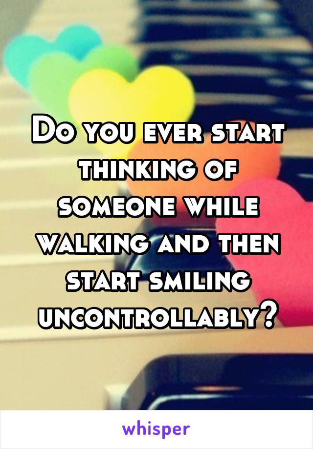 Do you ever start thinking of someone while walking and then start smiling uncontrollably?