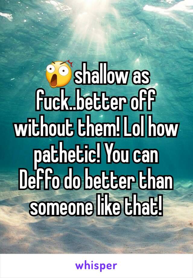 😲shallow as fuck..better off without them! Lol how pathetic! You can Deffo do better than someone like that!