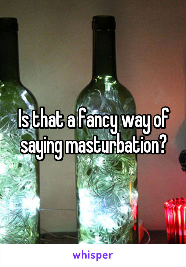 Is that a fancy way of saying masturbation?
