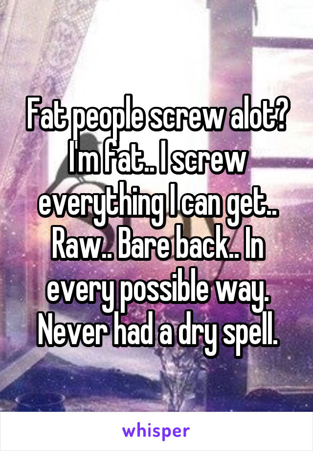 Fat people screw alot?
I'm fat.. I screw everything I can get.. Raw.. Bare back.. In every possible way. Never had a dry spell.