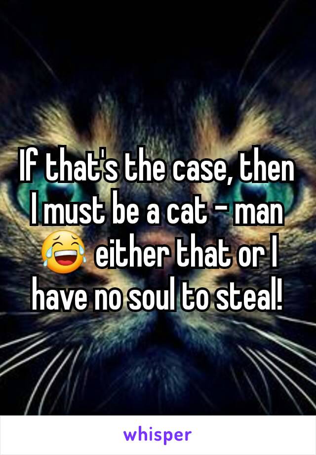 If that's the case, then I must be a cat - man 😂 either that or I have no soul to steal!