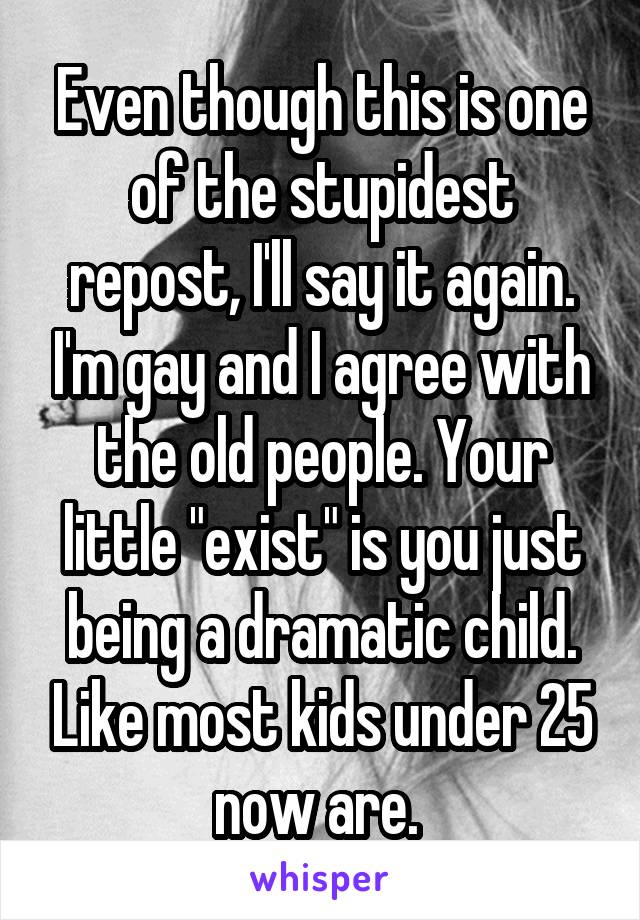 Even though this is one of the stupidest repost, I'll say it again. I'm gay and I agree with the old people. Your little "exist" is you just being a dramatic child. Like most kids under 25 now are. 