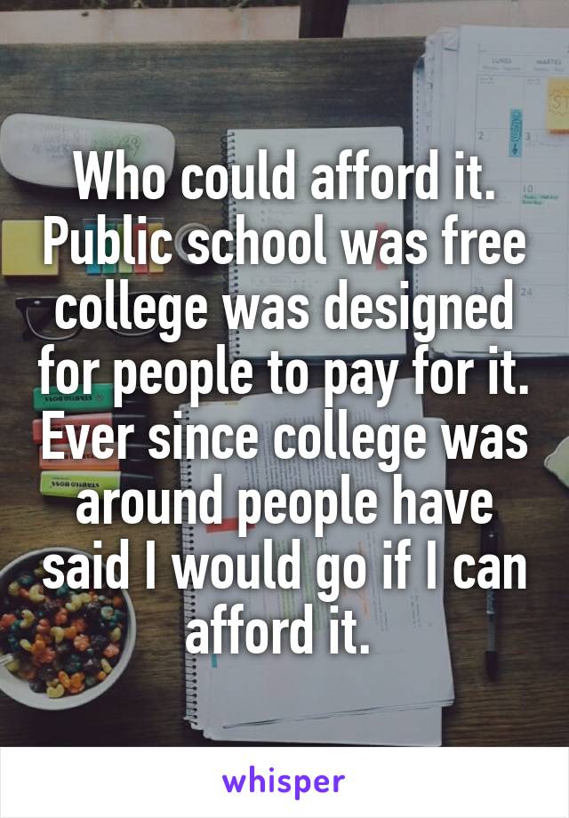 Who could afford it. Public school was free college was designed for people to pay for it. Ever since college was around people have said I would go if I can afford it. 