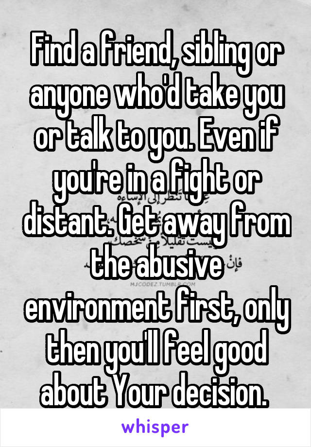 Find a friend, sibling or anyone who'd take you or talk to you. Even if you're in a fight or distant. Get away from the abusive environment first, only then you'll feel good about Your decision. 