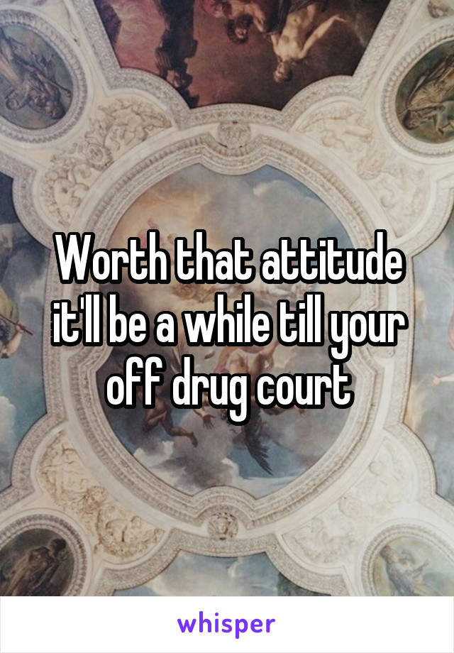 Worth that attitude it'll be a while till your off drug court