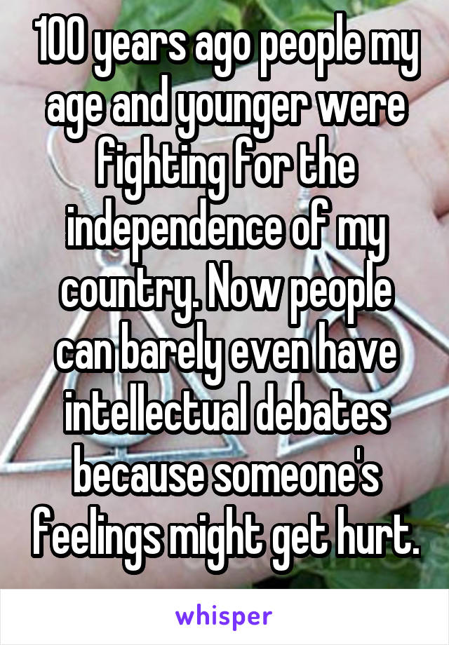 100 years ago people my age and younger were fighting for the independence of my country. Now people can barely even have intellectual debates because someone's feelings might get hurt. 