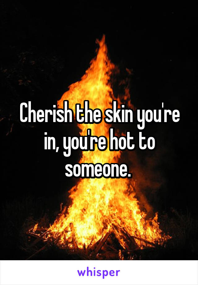 Cherish the skin you're in, you're hot to someone. 