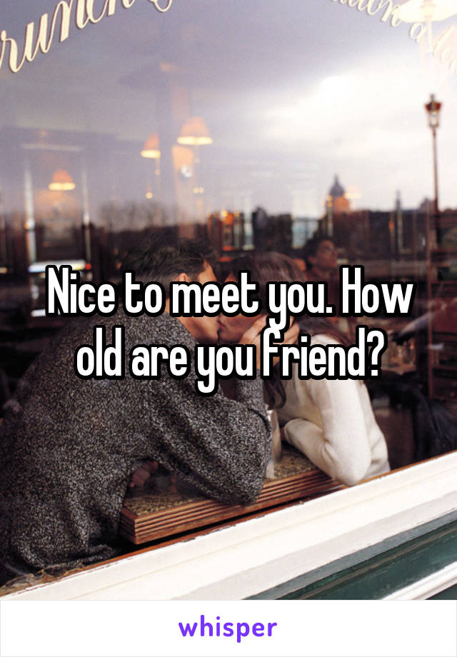 Nice to meet you. How old are you friend?