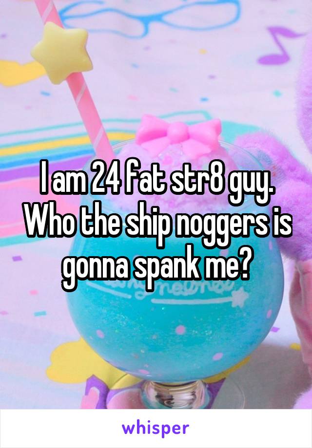 I am 24 fat str8 guy. Who the ship noggers is gonna spank me?