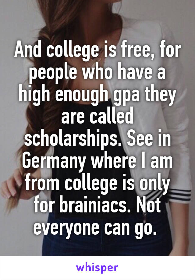 And college is free, for people who have a high enough gpa they are called scholarships. See in Germany where I am from college is only for brainiacs. Not everyone can go. 