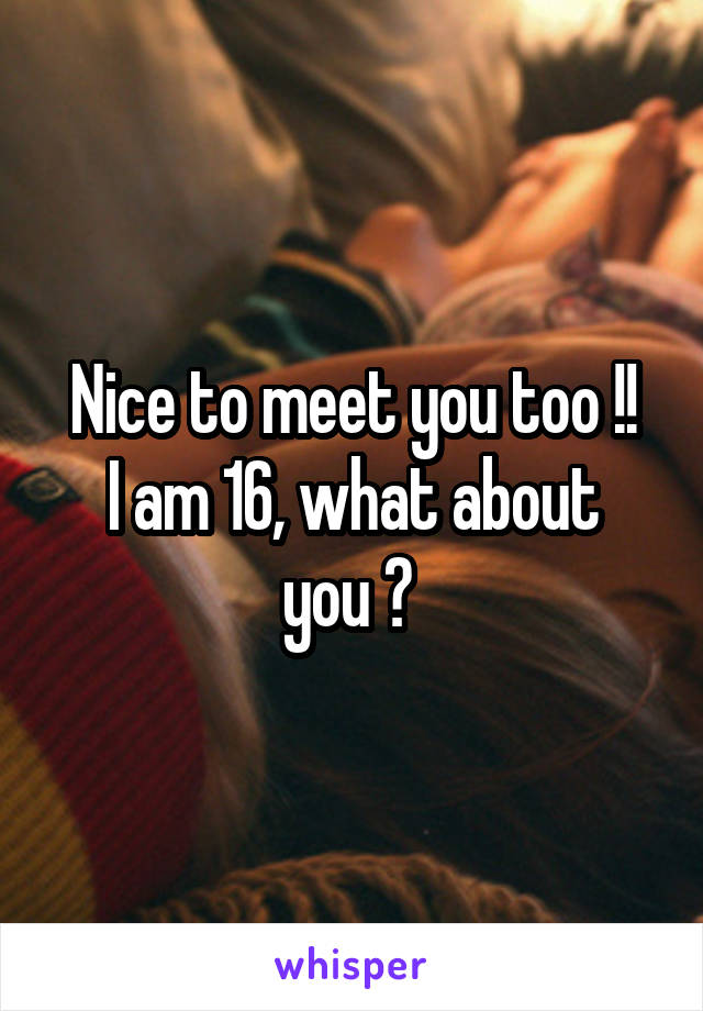 Nice to meet you too !!
I am 16, what about you ? 