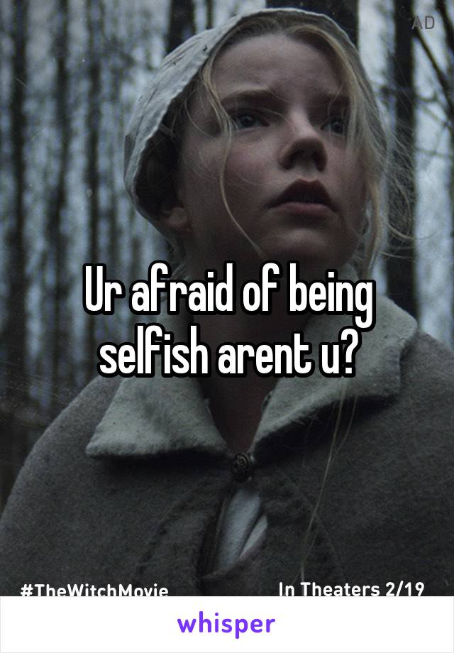 Ur afraid of being selfish arent u?