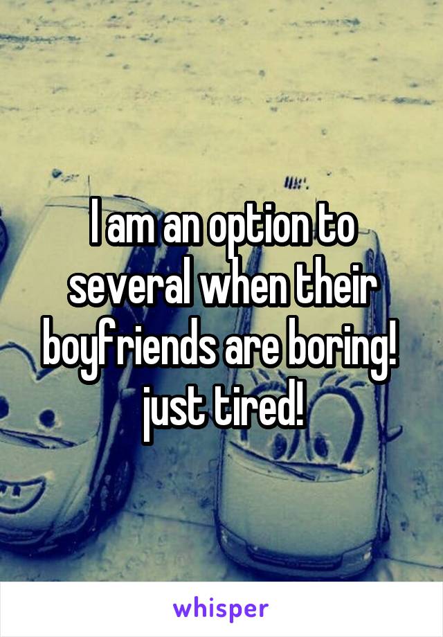 I am an option to several when their boyfriends are boring!  just tired!