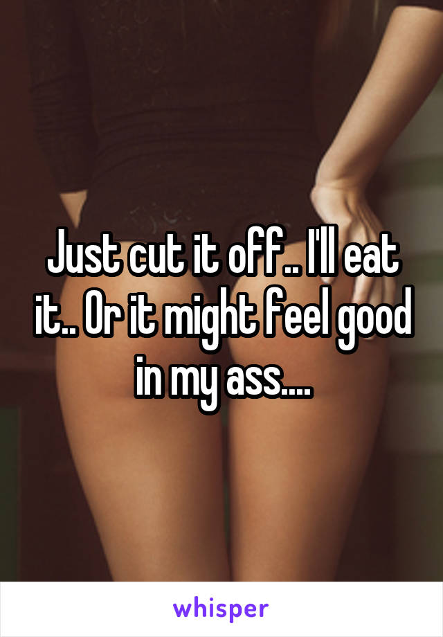 Just cut it off.. I'll eat it.. Or it might feel good in my ass....