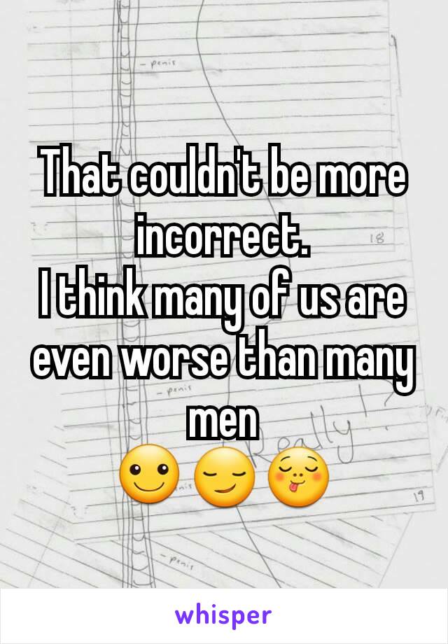 That couldn't be more incorrect.
I think many of us are even worse than many men
☺😏😋