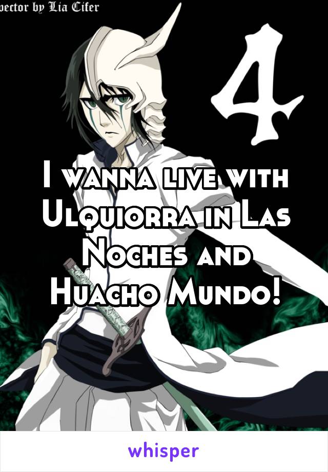 I wanna live with Ulquiorra in Las Noches and Huacho Mundo!