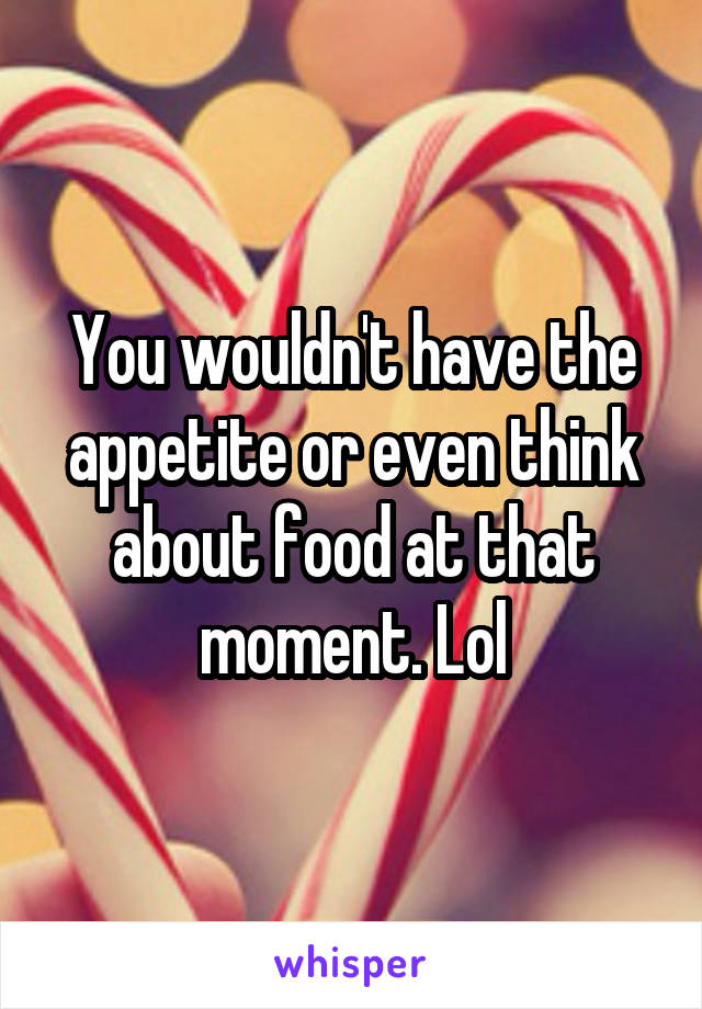 You wouldn't have the appetite or even think about food at that moment. Lol