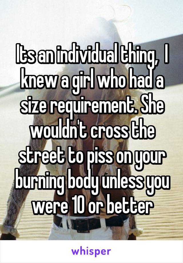 Its an individual thing,  I knew a girl who had a size requirement. She wouldn't cross the street to piss on your burning body unless you were 10 or better