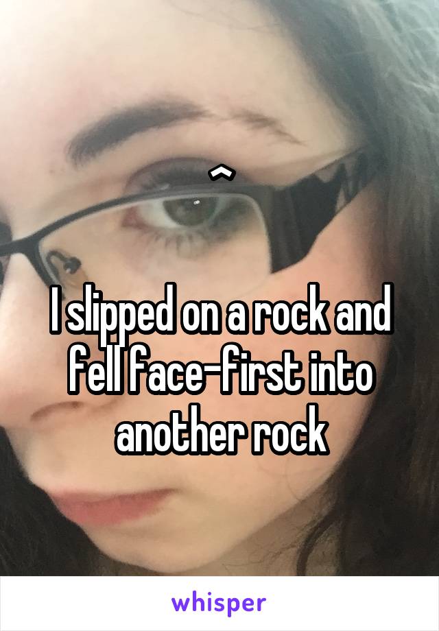 ^

I slipped on a rock and fell face-first into another rock