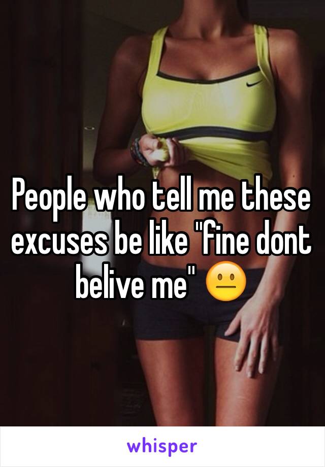 People who tell me these excuses be like "fine dont belive me" 😐