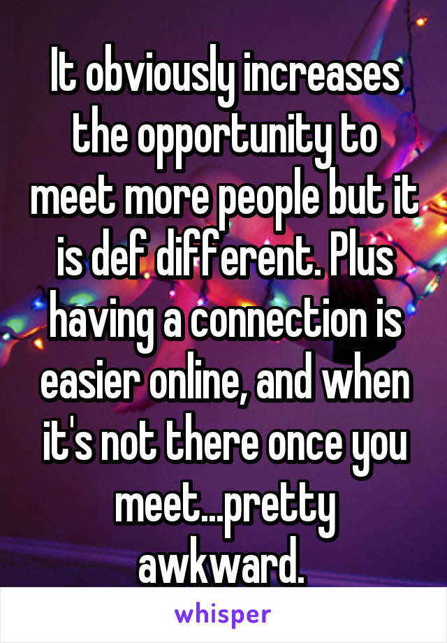 It obviously increases the opportunity to meet more people but it is def different. Plus having a connection is easier online, and when it's not there once you meet...pretty awkward. 