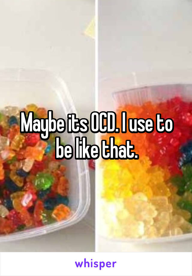 Maybe its OCD. I use to be like that.