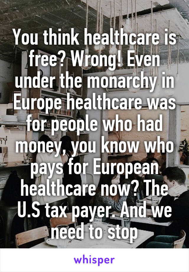 You think healthcare is free? Wrong! Even under the monarchy in Europe healthcare was for people who had money, you know who pays for European healthcare now? The U.S tax payer. And we need to stop