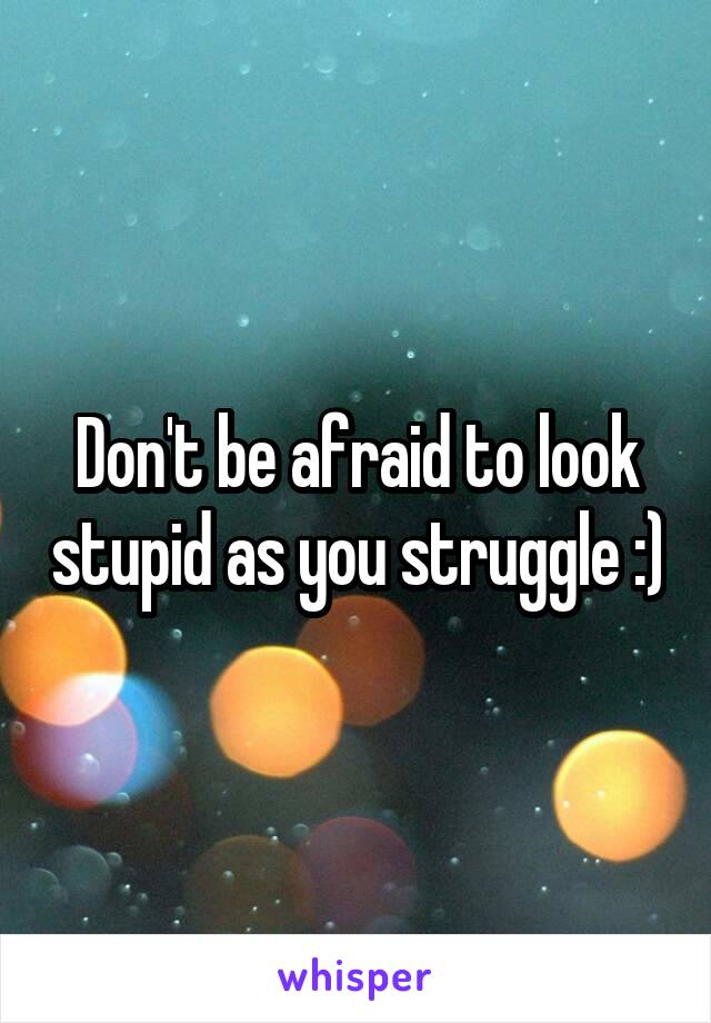 Don't be afraid to look stupid as you struggle :)