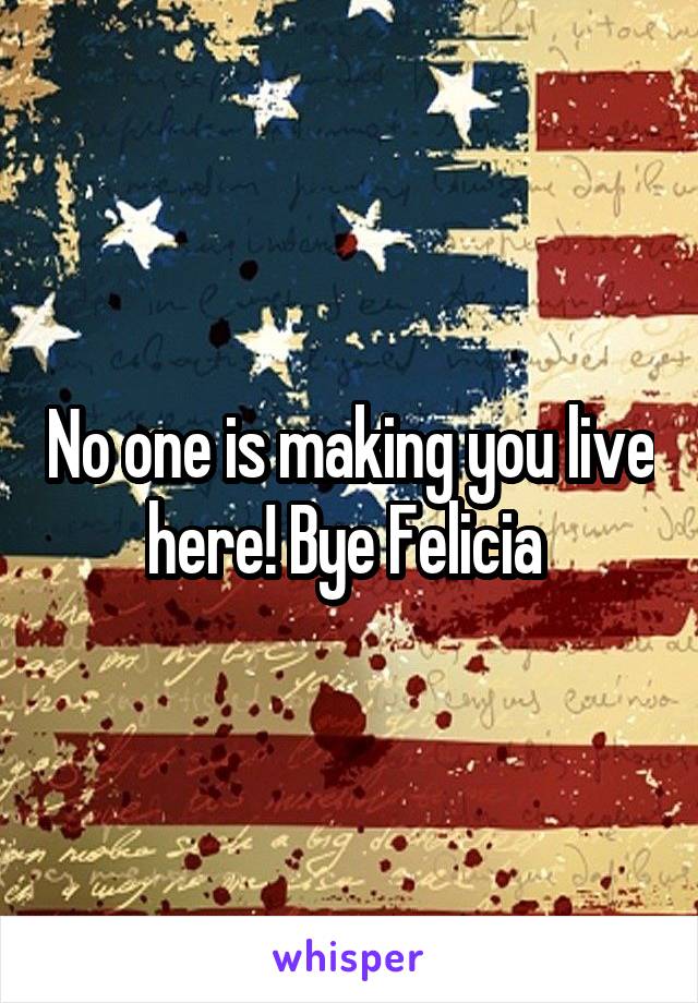No one is making you live here! Bye Felicia 