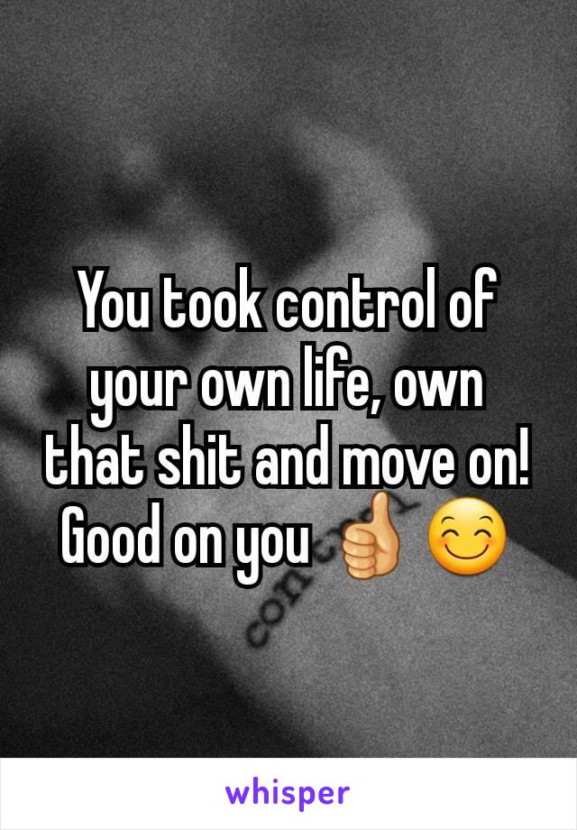 You took control of your own life, own that shit and move on! Good on you 👍😊