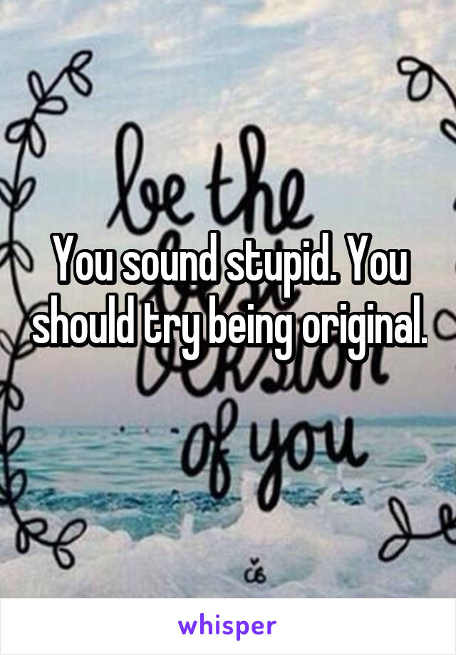 You sound stupid. You should try being original. 