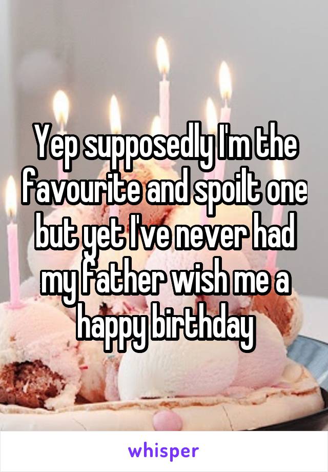 Yep supposedly I'm the favourite and spoilt one but yet I've never had my father wish me a happy birthday
