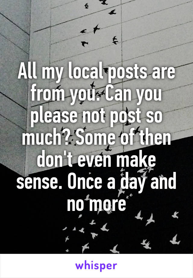 All my local posts are from you. Can you please not post so much? Some of then don't even make sense. Once a day and no more