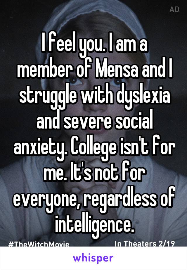 I feel you. I am a member of Mensa and I struggle with dyslexia and severe social anxiety. College isn't for me. It's not for everyone, regardless of intelligence.