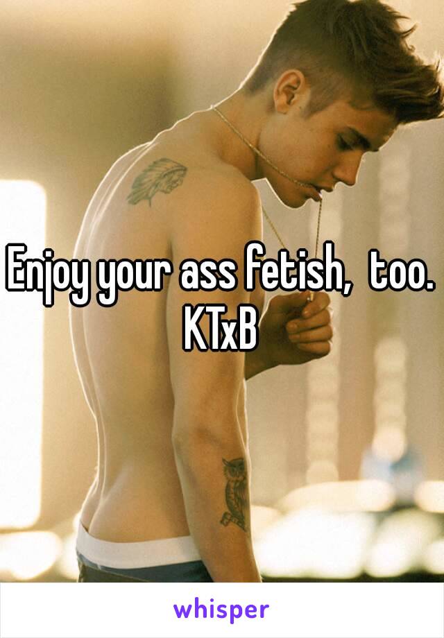 Enjoy your ass fetish,  too.
KTxB