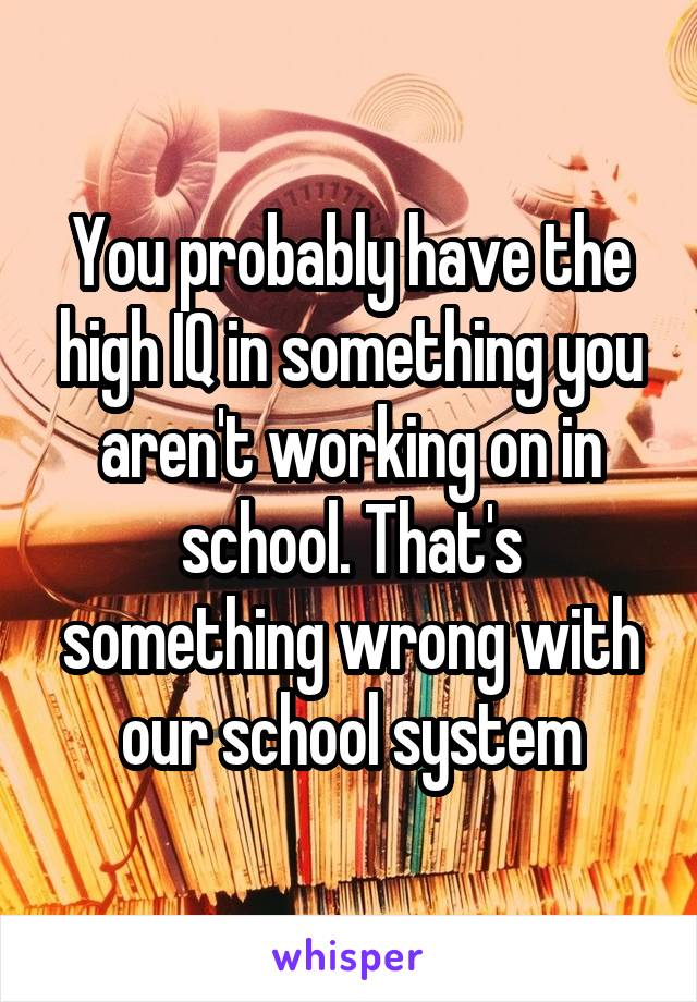 You probably have the high IQ in something you aren't working on in school. That's something wrong with our school system