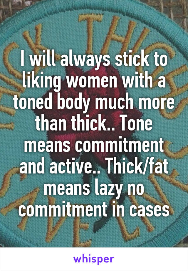 I will always stick to liking women with a toned body much more than thick.. Tone means commitment and active.. Thick/fat means lazy no commitment in cases