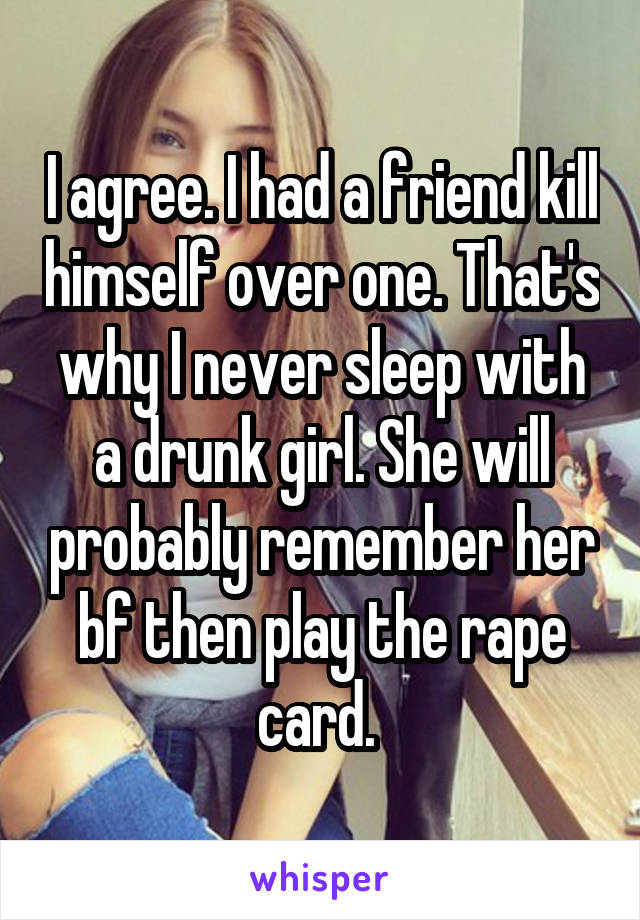 I agree. I had a friend kill himself over one. That's why I never sleep with a drunk girl. She will probably remember her bf then play the rape card. 