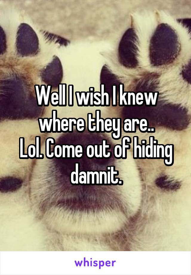 Well I wish I knew where they are..
Lol. Come out of hiding damnit.
