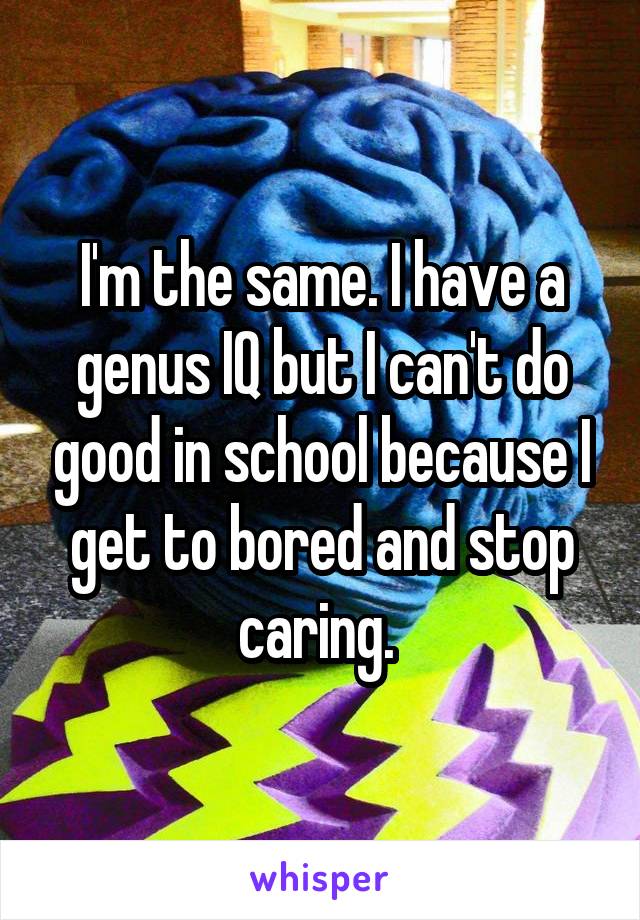 I'm the same. I have a genus IQ but I can't do good in school because I get to bored and stop caring. 